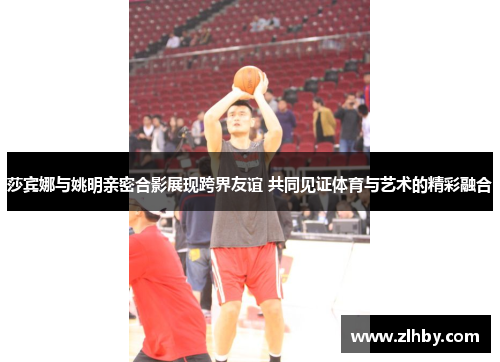 莎宾娜与姚明亲密合影展现跨界友谊 共同见证体育与艺术的精彩融合