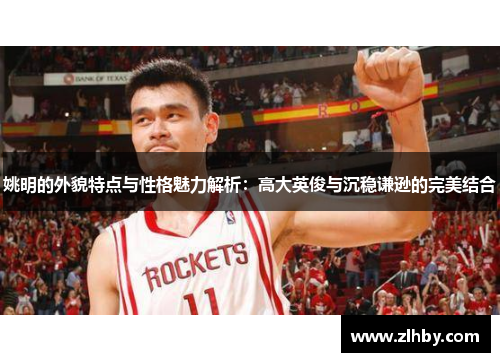 姚明的外貌特点与性格魅力解析：高大英俊与沉稳谦逊的完美结合