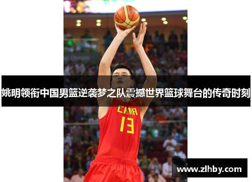 姚明领衔中国男篮逆袭梦之队震撼世界篮球舞台的传奇时刻