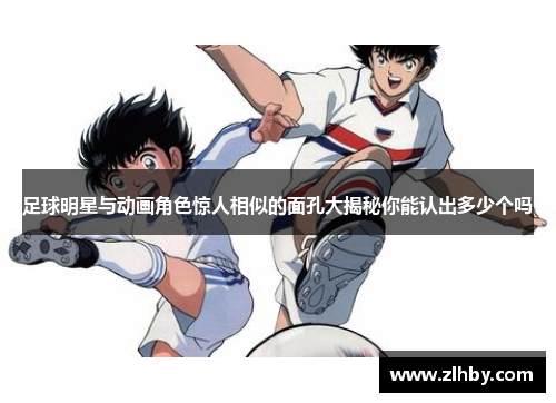 足球明星与动画角色惊人相似的面孔大揭秘你能认出多少个吗