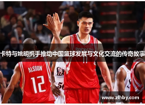 卡特与姚明携手推动中国篮球发展与文化交流的传奇故事
