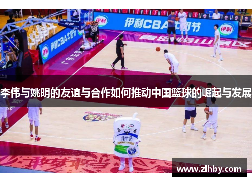 李伟与姚明的友谊与合作如何推动中国篮球的崛起与发展